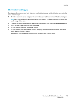 Page 113Copying
WorkCentre 7120 Multifunction Printer
User Guide113
Identification Card Copying
This feature allows you to copy both sides of a small original, such as an identification card, onto the 
same side of a page.
1. Open the document feeder and place the card in the upper left hand corner of the document glass.
Note:Place the card slightly away from the top left corner of the document glass to capture the 
whole image of the card.
2. Close the document feeder, touch Copy on the touch screen, then touch...