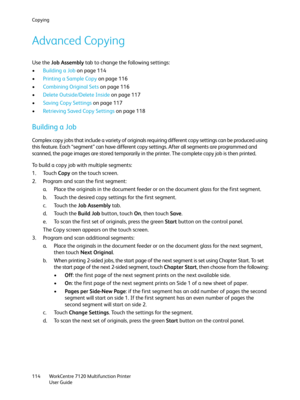 Page 114Copying
WorkCentre 7120 Multifunction Printer
User Guide 114
Advanced Copying
Use the Job Assembly tab to change the following settings:
•Building a Job on page 114
•Printing a Sample Copy on page 116
•Combining Original Sets on page 116
•Delete Outside/Delete Inside on page 117
•Saving Copy Settings on page 117
•Retrieving Saved Copy Settings on page 118
Building a Job
Complex copy jobs that include a variety of originals requiring different copy settings can be produced using 
this feature. Each...