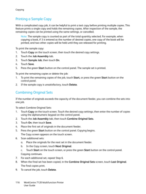 Page 116Copying
WorkCentre 7120 Multifunction Printer
User Guide 116
Printing a Sample Copy
With a complicated copy job, it can be helpful to print a test copy before printing multiple copies. This 
feature prints a single copy and holds the remaining copies. After inspection of the sample, the 
remaining copies can be printed using the same settings, or cancelled.
Note:The sample copy is counted as part of the total quantity selected. For example, when 
copying a book, if 3 is entered as the number of desired...