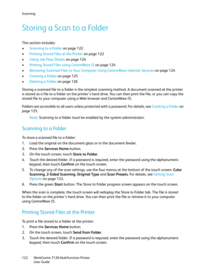 Page 122Scanning
WorkCentre 7120 Multifunction Printer
User Guide 122
Storing a Scan to a Folder
This section includes:
•Scanning to a Folder on page 122
•Printing Stored Files at the Printer on page 122
•Using Job Flow Sheets on page 124
•Printing Stored Files using CentreWare IS on page 124
•Retrieving Scanned Files to Your Computer Using CentreWare Internet Services on page 124
•Creating a Folder on page 125
•Deleting a Folder on page 126
Storing a scanned file to a folder is the simplest scanning method. A...