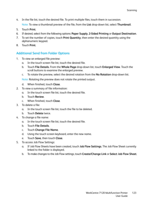 Page 123Scanning
WorkCentre 7120 Multifunction Printer
User Guide123
4. In the file list, touch the desired file. To print multiple files, touch them in succession.
Note:To view a thumbnail preview of the file, from the List drop-down list, select Thumbnail.
5. Touch Print.
6. If desired, select from the following options: Paper Supply, 2-Sided Printing or Output Destination.
7. To set the number of copies, touch Print Quantity, then enter the desired quantity using the 
alphanumeric keypad.
8. Touch Print....