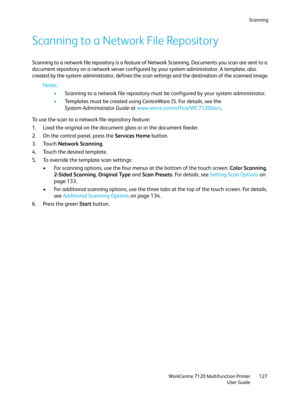 Page 127Scanning
WorkCentre 7120 Multifunction Printer
User Guide127
Scanning to a Network File Repository
Scanning to a network file repository is a feature of Network Scanning. Documents you scan are sent to a 
document repository on a network server configured by your system administrator. A template, also 
created by the system administrator, defines the scan settings and the destination of the scanned image.
Notes:
•Scanning to a network file repository must be configured by your system administrator....