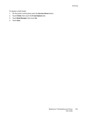 Page 129Scanning
WorkCentre 7120 Multifunction Printer
User Guide129
To request a read receipt:
1. On the printer control panel, press the Services Home button.
2. Touch E-Mail, then touch the E-mail Options tab.
3. Touch Read Receipts, then touch On.
4. Touch Save. 