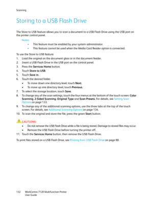 Page 132Scanning
WorkCentre 7120 Multifunction Printer
User Guide 132
Storing to a USB Flash Drive
The Store to USB feature allows you to scan a document to a USB Flash Drive using the USB port on 
the printer control panel.
Notes:
•This feature must be enabled by your system administrator.
•This feature cannot be used when the Media Card Reader option is connected.
To use the Store to USB feature:
1. Load the original on the document glass or in the document feeder.
2. Insert a USB Flash Drive in the USB port...