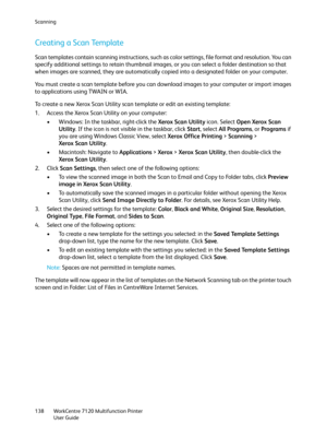 Page 138Scanning
WorkCentre 7120 Multifunction Printer
User Guide 138
Creating a Scan Template
Scan templates contain scanning instructions, such as color settings, file format and resolution. You can 
specify additional settings to retain thumbnail images, or you can select a folder destination so that 
when images are scanned, they are automatically copied into a designated folder on your computer.
You must create a scan template before you can download images to your computer or import images 
to applications...