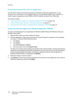 Page 140Scanning
WorkCentre 7120 Multifunction Printer
User Guide 140
Importing Scanned Files into an Application
You can import images scanned at the printer into Windows or Macintosh applications on your 
computer. You must create a scan template before you can download images to your computer or 
import images to applications using TWAIN or WIA. For details, see Xerox Scan Utility Help.
This section includes:
•Importing Scanned Images into a Windows Application (TWAIN) on page 140
•Using the WIA Image Manager...