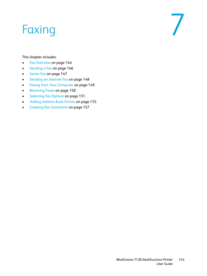 Page 143WorkCentre 7120 Multifunction Printer
User Guide143
7Faxing
This chapter includes:
•Fax Overview on page 144
•Sending a Fax on page 146
•Server Fax on page 147
•Sending an Internet Fax on page 148
•Faxing from Your Computer on page 149
•Receiving Faxes on page 150
•Selecting Fax Options on page 151
•Adding Address Book Entries on page 155
•Creating Fax Comments on page 157 