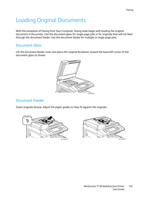 Page 145Fa x i n g
WorkCentre 7120 Multifunction Printer
User Guide145
Loading Original Documents
With the exception of Faxing from Your Computer, faxing tasks begin with loading the original 
document in the printer. Use the document glass for single page jobs or for originals that will not feed 
through the document feeder. Use the document feeder for multiple or single page jobs.
Document Glass
Lift the document feeder cover and place the original facedown, toward the back-left corner of the 
document glass...