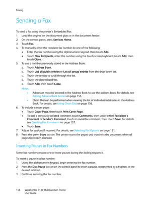 Page 146Fa x i n g
WorkCentre 7120 Multifunction Printer
User Guide 146
Sending a Fax
To send a fax using the printer’s Embedded Fax:
1. Load the original on the document glass or in the document feeder.
2. On the control panel, press Services Home.
3. Touch Fa x.
4. To manually enter the recipient fax number do one of the following:
• Enter the fax number using the alphanumeric keypad, then touch Add.
•Touch New Recipients, enter the number using the touch screen keyboard, touch Add, then 
touch Close.
5. To...