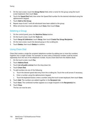 Page 156Fa x i n g
WorkCentre 7120 Multifunction Printer
User Guide 156
5. On the next screen, touch the Group Name field, enter a name for the group using the touch 
screen keyboard, then touch Save.
6. Touch the Speed Dial field, then enter the Speed Dial number for the desired individual using the 
alphanumeric keypad.
7. Touch Add to this Group.
8. Repeat steps 6 and 7 until all individuals have been added to the group.
9. When all entries have been added, touch Save, then touch Close.
Deleting a Group
1. On...
