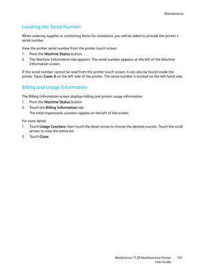 Page 161Maintenance
WorkCentre 7120 Multifunction Printer
User Guide161
Locating the Serial Number
When ordering supplies or contacting Xerox for assistance, you will be asked to provide the printer’s 
serial number.
View the printer serial number from the printer touch screen:
1. Press the Machine Status button.
2. The Machine Information tab appears. The serial number appears at the left of the Machine 
Information screen.
If the serial number cannot be read from the printer touch screen, it can also be found...