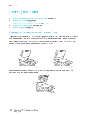 Page 162Maintenance
WorkCentre 7120 Multifunction Printer
User Guide 162
Cleaning the Printer
•Cleaning the Document Glass and Document Cover on page 162
•Cleaning the Exterior on page 163
•Cleaning the Document Feeder Rollers on page 163
•Cleaning the Printhead Lenses on page 164
•Ordering Supplies on page 167
Cleaning the Document Glass and Document Cover
To ensure optimum print quality, regularly clean the glass areas of the printer. This helps avoid output 
with streaks, smears, and other marks that transfer...