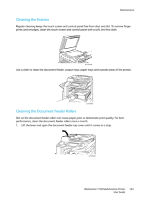 Page 163Maintenance
WorkCentre 7120 Multifunction Printer
User Guide163
Cleaning the Exterior
Regular cleaning keeps the touch screen and control panel free from dust and dirt. To remove finger 
prints and smudges, clean the touch screen and control panel with a soft, lint-free cloth.
Use a cloth to clean the document feeder, output trays, paper trays and outside areas of the printer.
Cleaning the Document Feeder Rollers
Dirt on the document feeder rollers can cause paper jams or deteriorate print quality. For...