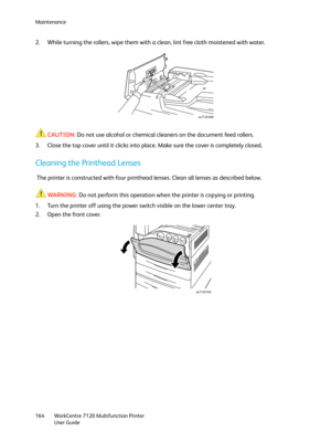 Page 164Maintenance
WorkCentre 7120 Multifunction Printer
User Guide 164
2. While turning the rollers, wipe them with a clean, lint free cloth moistened with water.
CAUTION:Do not use alcohol or chemical cleaners on the document feed rollers.
3. Close the top cover until it clicks into place. Make sure the cover is completely closed.
Cleaning the Printhead Lenses
 The printer is constructed with four printhead lenses. Clean all lenses as described below.
WARNING:Do not perform this operation when the printer is...