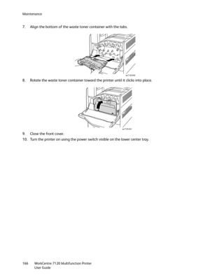 Page 166Maintenance
WorkCentre 7120 Multifunction Printer
User Guide 166
7. Align the bottom of the waste toner container with the tabs.
8. Rotate the waste toner container toward the printer until it clicks into place.
9. Close the front cover.
10. Turn the printer on using the power switch visible on the lower center tray.
wc7120-040
wc7120-041 