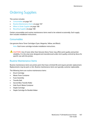 Page 167Maintenance
WorkCentre 7120 Multifunction Printer
User Guide167
Ordering Supplies
This section includes:
•Consumables on page 167
•Routine Maintenance Items on page 167
•When to Order Supplies on page 168
•Recycling Supplies on page 168
Certain consumables and routine maintenance items need to be ordered occasionally. Each supply 
item includes installation instructions.
Consumables
Use genuine Xerox Toner Cartridges (Cyan, Magenta, Yellow, and Black).
Note:Each toner cartridge includes installation...