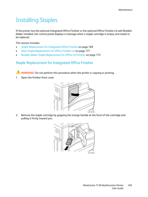 Page 169Maintenance
WorkCentre 7120 Multifunction Printer
User Guide169
Installing Staples
If the printer has the optional Integrated Office Finisher or the optional Office Finisher LX with Booklet 
Maker installed, the control panel displays a message when a staple cartridge is empty and needs to 
be replaced.
This section includes:
•Staple Replacement for Integrated Office Finisher on page 169
•Main Staple Replacement for Office Finisher LX on page 171
•Booklet Maker Staple Replacement for Office LX Finisher...