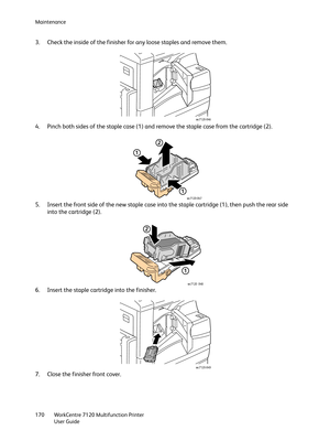 Page 170Maintenance
WorkCentre 7120 Multifunction Printer
User Guide 170
3. Check the inside of the finisher for any loose staples and remove them.
4. Pinch both sides of the staple case (1) and remove the staple case from the cartridge (2).
5. Insert the front side of the new staple case into the staple cartridge (1), then push the rear side 
into the cartridge (2).
6. Insert the staple cartridge into the finisher.
7. Close the finisher front cover.
wc7120-046
1
1
2
wc7120-047
1
2
wc7120 048
wc7120-049 