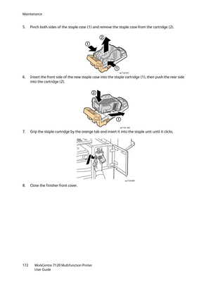 Page 172Maintenance
WorkCentre 7120 Multifunction Printer
User Guide 172
5. Pinch both sides of the staple case (1) and remove the staple case from the cartridge (2).
6. Insert the front side of the new staple case into the staple cartridge (1), then push the rear side 
into the cartridge (2).
7. Grip the staple cartridge by the orange tab and insert it into the staple unit until it clicks.
8. Close the finisher front cover.
1
1
2
wc7120-047
1
2
wc7120 048
wc7120-099 