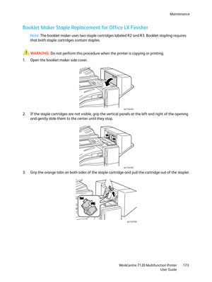 Page 173Maintenance
WorkCentre 7120 Multifunction Printer
User Guide173
Booklet Maker Staple Replacement for Office LX Finisher
Note:The booklet maker uses two staple cartridges labeled R2 and R3. Booklet stapling requires 
that both staple cartridges contain staples.
WARNING:Do not perform this procedure when the printer is copying or printing.
1. Open the booklet maker side cover.
2. If the staple cartridges are not visible, grip the vertical panels at the left and right of the opening 
and gently slide them...