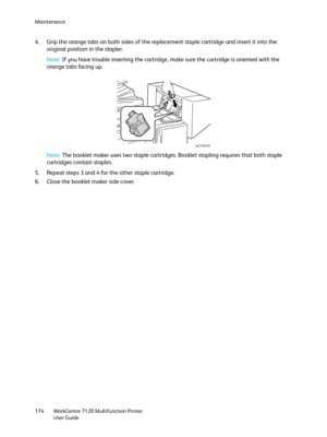 Page 174Maintenance
WorkCentre 7120 Multifunction Printer
User Guide 174
4. Grip the orange tabs on both sides of the replacement staple cartridge and insert it into the 
original position in the stapler.
Note:If you have trouble inserting the cartridge, make sure the cartridge is oriented with the 
orange tabs facing up.
Note:The booklet maker uses two staple cartridges. Booklet stapling requires that both staple 
cartridges contain staples.
5. Repeat steps 3 and 4 for the other staple cartridge.
6. Close the...