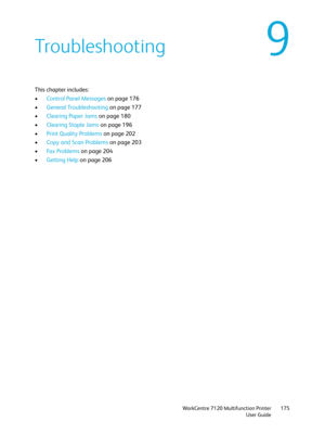 Page 175WorkCentre 7120 Multifunction Printer
User Guide175
9Troubleshooting
This chapter includes:
•Control Panel Messages on page 176
•General Troubleshooting on page 177
•Clearing Paper Jams on page 180
•Clearing Staple Jams on page 196
•Print Quality Problems on page 202
•Copy and Scan Problems on page 203
•Fa x  Pr o b l e m s  on page 204
•Getting Help on page 206 