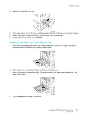 Page 181Troubleshooting
WorkCentre 7120 Multifunction Printer
User Guide181
2. Remove the paper from the tray.
3. If the paper is torn, remove the tray completely and check inside the printer for torn pieces of paper.
4. Reload the tray with undamaged paper, then push the tray in until it stops.
5. On the printer touch screen, touch Confirm.
Clearing Paper Jams from Tray 5 (Bypass Tray)
1. Remove the jammed paper from the tray. Make sure there are no sheets of paper in the paper 
feed entrance area where the...