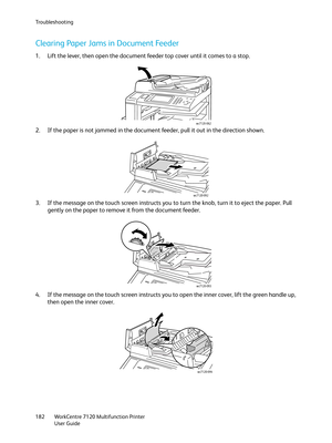 Page 182Troubleshooting
WorkCentre 7120 Multifunction Printer
User Guide 182
Clearing Paper Jams in Document Feeder
1. Lift the lever, then open the document feeder top cover until it comes to a stop.
2. If the paper is not jammed in the document feeder, pull it out in the direction shown.
3. If the message on the touch screen instructs you to turn the knob, turn it to eject the paper. Pull 
gently on the paper to remove it from the document feeder.
4. If the message on the touch screen instructs you to open the...