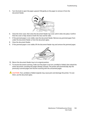 Page 183Troubleshooting
WorkCentre 7120 Multifunction Printer
User Guide183
5. Turn the knob to eject the paper upward. Pull gently on the paper to remove it from the 
document feeder.
6. Close the inner cover, then close the document feeder top cover until it clicks into place. Confirm 
that the cover is fully closed on both the near and far sides.
7. If the jammed paper is not visible, raise the document feeder. Remove any jammed paper from 
under the document feeder or from the document glass.
8. Close the...