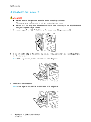 Page 184Troubleshooting
WorkCentre 7120 Multifunction Printer
User Guide 184
Clearing Paper Jams in Cover A
WARNINGS:
• Do not perform this operation when the printer is copying or printing.
• The area around the fuser may be hot. Use caution to avoid injury.
• Do not touch the shiny black transfer belt inside the cover. Touching the belt may deteriorate 
image quality or damage the belt.
1. If necessary, open Tray 5 (1). While lifting up the release lever (2), open cover A (3).
.
2. If you can see the edge of...