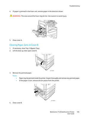 Page 185Troubleshooting
WorkCentre 7120 Multifunction Printer
User Guide185
4. If paper is jammed in the fuser unit, remove paper in the direction shown. 
WARNING:The area around the fuser may be hot. Use caution to avoid injury.
5. Close cover A.
Clearing Paper Jams in Cover B
1. If necessary, close Tray 5 (Bypass Tray).
2. Lift the lever up, then open cover B.
3. Remove the jammed paper.
Notes:
•Paper may be jammed inside the printer. Inspect thoroughly and remove any jammed paper.
•If the paper is torn,...