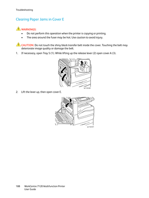 Page 188Troubleshooting
WorkCentre 7120 Multifunction Printer
User Guide 188
Clearing Paper Jams in Cover E
WARNINGS:
• Do not perform this operation when the printer is copying or printing.
• The area around the fuser may be hot. Use caution to avoid injury.
CAUTION:Do not touch the shiny black transfer belt inside the cover. Touching the belt may 
deteriorate image quality or damage the belt.
1. If necessary, open Tray 5 (1). While lifting up the release lever (2) open cover A (3).
.
2. Lift the lever up, then...