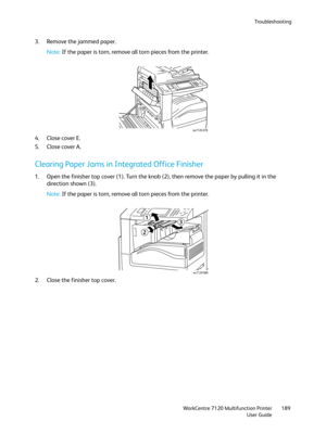 Page 189Troubleshooting
WorkCentre 7120 Multifunction Printer
User Guide189
3. Remove the jammed paper.
Note:If the paper is torn, remove all torn pieces from the printer.
4. Close cover E.
5. Close cover A.
Clearing Paper Jams in Integrated Office Finisher
1. Open the finisher top cover (1). Turn the knob (2), then remove the paper by pulling it in the 
direction shown (3).
Note:If the paper is torn, remove all torn pieces from the printer.
2. Close the finisher top cover.
wc7120-078
wc7120-086
1
2
3 