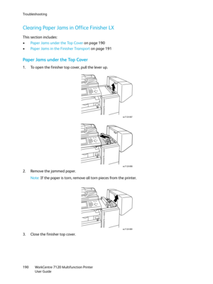 Page 190Troubleshooting
WorkCentre 7120 Multifunction Printer
User Guide 190
Clearing Paper Jams in Office Finisher LX
This section includes:
•Paper Jams under the Top Cover on page 190
•Paper Jams in the Finisher Transport on page 191
Paper Jams under the Top Cover
1. To open the finisher top cover, pull the lever up.
2. Remove the jammed paper.
Note:If the paper is torn, remove all torn pieces from the printer.
3. Close the finisher top cover.
wc7120-087
wc7120-088
wc7120-089 