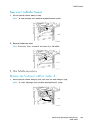 Page 191Troubleshooting
WorkCentre 7120 Multifunction Printer
User Guide191
Paper Jams in the Finisher Transport
1. Lift to open the finisher transport cover.
Note:The cover is hinged and cannot be removed from the printer.
2. Remove the jammed paper.
Note:If the paper is torn, remove all torn pieces from the printer.
3. Close the finisher transport cover.
Clearing Hole Punch Jams in Office Finisher LX
1. Lift to open the finisher transport cover, then open the front transport cover.
Note:The covers are hinged...