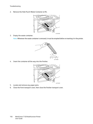 Page 192Troubleshooting
WorkCentre 7120 Multifunction Printer
User Guide 192
2. Remove the Hole Punch Waste Container at R4.
3. Empty the waste container.
Note:Whenever the waste container is removed, it must be emptied before re-inserting it in the printer.
4. Insert the container all the way into the finisher.
5. Locate and remove any paper jams.
6. Close the front transport cover, then close the finisher transport cover.
wc7120-059
wc7120-060
wc7120-061 