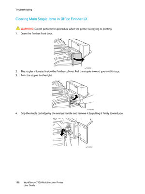 Page 198Troubleshooting
WorkCentre 7120 Multifunction Printer
User Guide 198
Clearing Main Staple Jams in Office Finisher LX
WARNING:Do not perform this procedure when the printer is copying or printing.
1. Open the finisher front door.
2. The stapler is located inside the finisher cabinet. Pull the stapler toward you until it stops.
3. Push the stapler to the right.
4. Grip the staple cartridge by the orange handle and remove it by pulling it firmly toward you. 
wc7120-050
wc7120-051
wc7120-052 