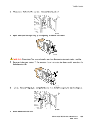 Page 199Troubleshooting
WorkCentre 7120 Multifunction Printer
User Guide199
5. Check inside the finisher for any loose staples and remove them.
6. Open the staple cartridge clamp by pulling firmly in the direction shown.
WARNING:The points of the jammed staples are sharp. Remove the jammed staples carefully.
7. Remove the jammed staples (1), then push the clamp in the direction shown until it snaps into the 
locked position (2).
8.  Grip the staple cartridge by the orange handle and insert it into the stapler...