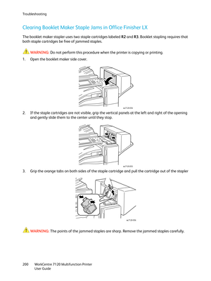 Page 200Troubleshooting
WorkCentre 7120 Multifunction Printer
User Guide 200
Clearing Booklet Maker Staple Jams in Office Finisher LX
The booklet maker stapler uses two staple cartridges labeled R2 and R3. Booklet stapling requires that 
both staple cartridges be free of jammed staples.
WARNING:Do not perform this procedure when the printer is copying or printing.
1. Open the booklet maker side cover.
2. If the staple cartridges are not visible, grip the vertical panels at the left and right of the opening 
and...