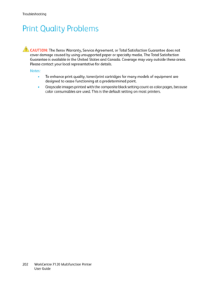 Page 202Troubleshooting
WorkCentre 7120 Multifunction Printer
User Guide 202
Print Quality Problems
CAUTION:The Xerox Warranty, Service Agreement, or Total Satisfaction Guarantee does not 
cover damage caused by using unsupported paper or specialty media. The Total Satisfaction 
Guarantee is available in the United States and Canada. Coverage may vary outside these areas. 
Please contact your local representative for details.
Notes:
•To enhance print quality, toner/print cartridges for many models of equipment...