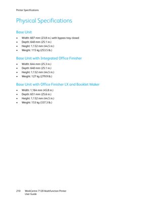 Page 210Printer Specifications
WorkCentre 7120 Multifunction Printer
User Guide 210
Physical Specifications
Base Unit
• Width: 607 mm (23.8 in.) with bypass tray closed
• Depth: 640 mm (25.1 in.)
• Height: 1,132 mm (44.5 in.)
• Weight: 115 kg (253.5 lb.)
Base Unit with Integrated Office Finisher
• Width: 644 mm (25.3 in.)
• Depth: 640 mm (25.1 in.)
• Height: 1,132 mm (44.5 in.)
• Weight: 127 kg (279.9 lb.)
Base Unit with Office Finisher LX and Booklet Maker
• Width: 1,164 mm (45.8 in.)
• Depth: 651 mm (25.6...