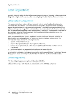 Page 216Regulatory Information
WorkCentre 7120 Multifunction Printer
User Guide 216
Basic Regulations
Xerox has tested this product to electromagnetic emission and immunity standards. These standards are 
designed to mitigate interference caused or received by this product in a typical office environment.
United States (FCC Regulations)
This equipment has been tested and found to comply with the limits for a Class B digital device, 
pursuant to Part 15 of the FCC Rules. These limits are designed to provide...