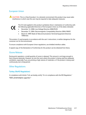 Page 217Regulatory Information
WorkCentre 7120 Multifunction Printer
User Guide217
European Union
CAUTION:This is a Class B product. In a domestic environment this product may cause radio 
interference in which case the user may be required to take adequate measures.
This product, if used properly in accordance with the users instructions, is neither dangerous for the 
consumer nor for the environment.
To ensure compliance with European Union regulations, use shielded interface cables.
A signed copy of the...