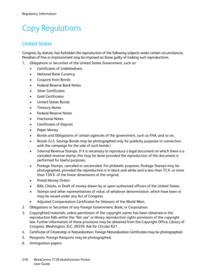 Page 218Regulatory Information
WorkCentre 7120 Multifunction Printer
User Guide 218
Copy Regulations
United States
Congress, by statute, has forbidden the reproduction of the following subjects under certain circumstances. 
Penalties of fine or imprisonment may be imposed on those guilty of making such reproductions.
1. Obligations or Securities of the United States Government, such as:
• Certificates of Indebtedness
• National Bank Currency
• Coupons from Bonds
• Federal Reserve Bank Notes
• Silver...