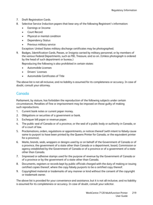 Page 219Regulatory Information
WorkCentre 7120 Multifunction Printer
User Guide219
7. Draft Registration Cards.
8. Selective Service Induction papers that bear any of the following Registrant’s information:
• Earnings or Income
•Court Record
• Physical or mental condition
• Dependency Status
• Previous military service
Exception: United States military discharge certificates may be photographed.
9. Badges, Identification Cards, Passes, or Insignia carried by military personnel, or by members of 
the various...