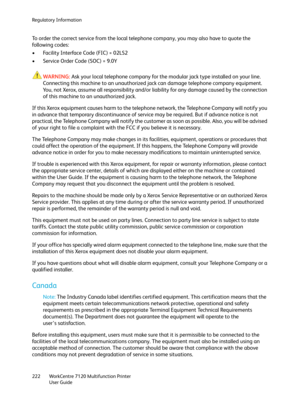 Page 222Regulatory Information
WorkCentre 7120 Multifunction Printer
User Guide 222
To order the correct service from the local telephone company, you may also have to quote the 
followi ng codes:
• Facility Interface Code (FIC) = 02LS2
• Service Order Code (SOC) = 9.0Y
WARNING:Ask your local telephone company for the modular jack type installed on your line. 
Connecting this machine to an unauthorized jack can damage telephone company equipment. 
You, not Xerox, assume all responsibility and/or liability for...