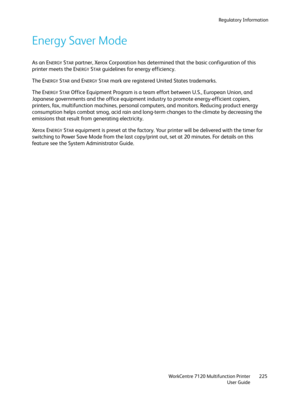 Page 225Regulatory Information
WorkCentre 7120 Multifunction Printer
User Guide225
Energy Saver Mode
As an ENERGY STAR partner, Xerox Corporation has determined that the basic configuration of this 
printer meets the E
NERGY STAR guidelines for energy efficiency.
The E
NERGY STAR and ENERGY STAR mark are registered United States trademarks.
The E
NERGY STAR Office Equipment Program is a team effort between U.S., European Union, and 
Japanese governments and the office equipment industry to promote...