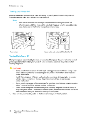 Page 40Installation and Setup
WorkCentre 7120 Multifunction Printer
User Guide 40
Turning the Printer Off
Press the power switch, visible on the lower center tray, to the off position to turn the printer off. 
Internal processing takes place before the printer shuts off.
Notes:
•Wait five seconds after any active job completes before turning the printer off.
•When the optional Office Finisher LX is attached, the power switch is located behind a 
clear plastic door in the finisher transport cover/center tray....