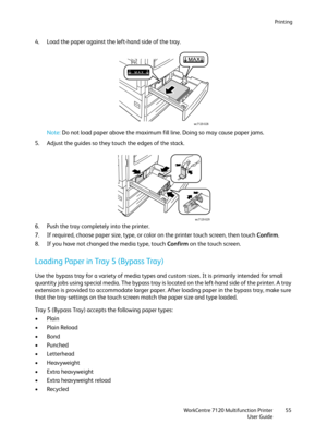 Page 55Printing
WorkCentre 7120 Multifunction Printer
User Guide55
4. Load the paper against the left-hand side of the tray.
Note:Do not load paper above the maximum fill line. Doing so may cause paper jams.
5. Adjust the guides so they touch the edges of the stack.
6. Push the tray completely into the printer.
7. If required, choose paper size, type, or color on the printer touch screen, then touch Confirm.
8. If you have not changed the media type, touch Confirm on the touch screen.
Loading Paper in Tray 5...