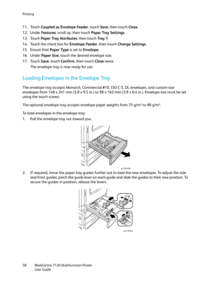 Page 58Printing
WorkCentre 7120 Multifunction Printer
User Guide 58
11. Touch Coupled as Envelope Feeder, touch Save, then touch Close.
12. Under Fe a t u re s, scroll up, then touch Paper Tray Settings.
13. Touch Paper Tray Attributes, then touch Tray  1.
14. Touch the check box for Envelope Feeder, then touch Change Settings.
15. Ensure that Paper Type is set to Envelope.
16. Under Paper Size, touch the desired envelope size.
17. Touch Save, touch Confirm, then touch Close twice.
The envelope tray is now...